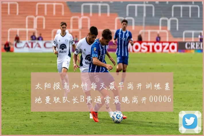 太阳报乌加特每天最早离开训练基地曼联队长B费通常最晚离开0000644