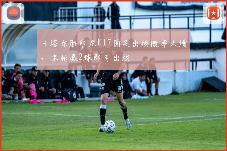 卡塔尔胜印尼U17国足出线概率大增，末轮赢2球即可出线