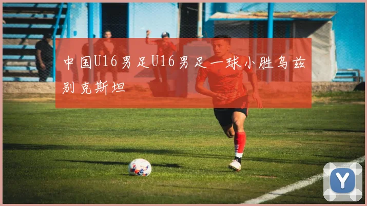 中国U16男足U16男足一球小胜乌兹别克斯坦